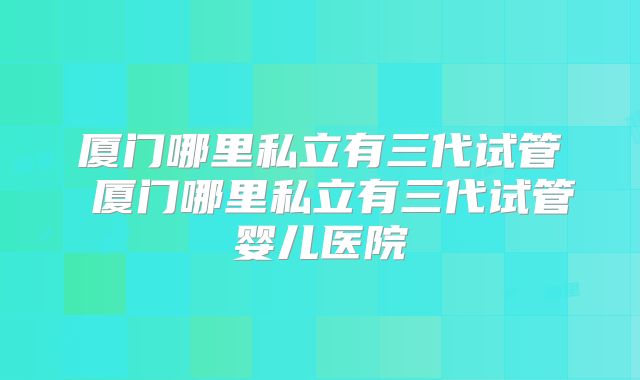 厦门哪里私立有三代试管 厦门哪里私立有三代试管婴儿医院