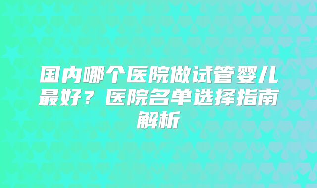 国内哪个医院做试管婴儿最好？医院名单选择指南解析