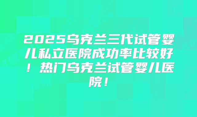 2025乌克兰三代试管婴儿私立医院成功率比较好!热门乌克兰试管婴儿医院!