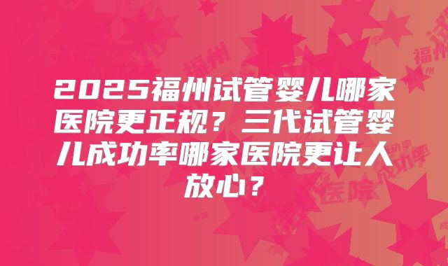 2025福州试管婴儿哪家医院更正规?三代试管婴儿成功率哪家医院更让人放心?