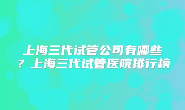 上海三代试管公司有哪些?上海三代试管医院排行榜
