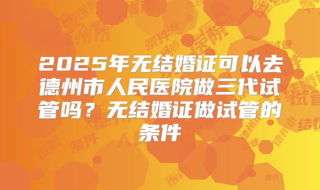 2025年无结婚证可以去德州市人民医院做三代试管吗?无结婚证做试管的条件