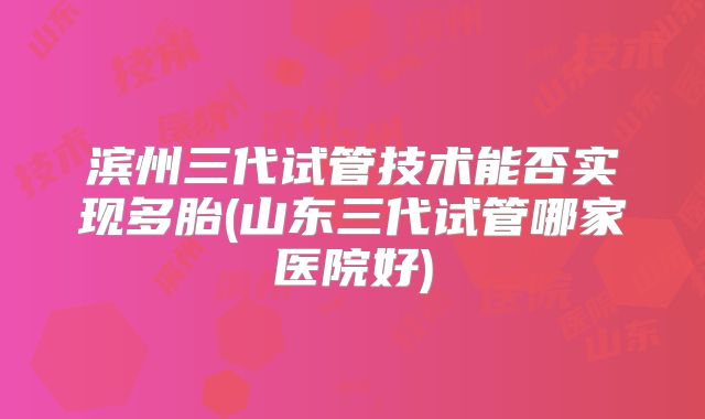 滨州三代试管技术能否实现多胎(山东三代试管哪家医院好)