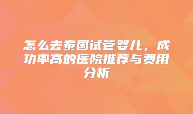 怎么去泰国试管婴儿，成功率高的医院推荐与费用分析