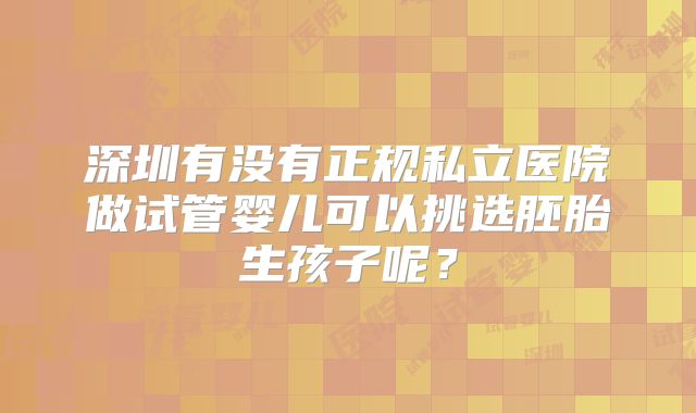 深圳有没有正规私立医院做试管婴儿可以挑选胚胎生孩子呢？