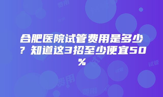 合肥医院试管费用是多少？知道这3招至少便宜50%