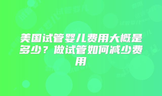 美国试管婴儿费用大概是多少？做试管如何减少费用