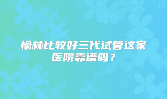 榆林比较好三代试管这家医院靠谱吗？