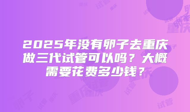 2025年没有卵子去重庆做三代试管可以吗？大概需要花费多少钱？