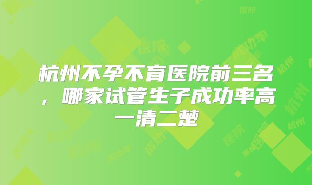 杭州不孕不育医院前三名，哪家试管生子成功率高一清二楚