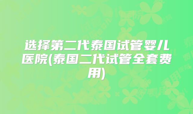 选择第二代泰国试管婴儿医院(泰国二代试管全套费用)