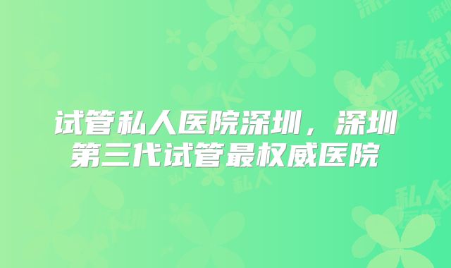 试管私人医院深圳,深圳第三代试管最权威医院