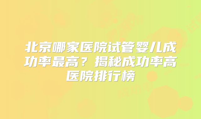 北京哪家医院试管婴儿成功率最高?揭秘成功率高医院排行榜