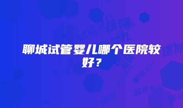 聊城试管婴儿哪个医院较好?