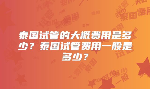 泰国试管的大概费用是多少？泰国试管费用一般是多少？