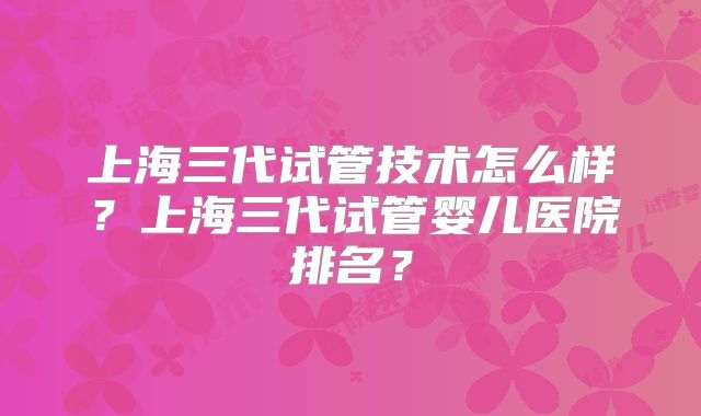 上海三代试管技术怎么样？上海三代试管婴儿医院排名？