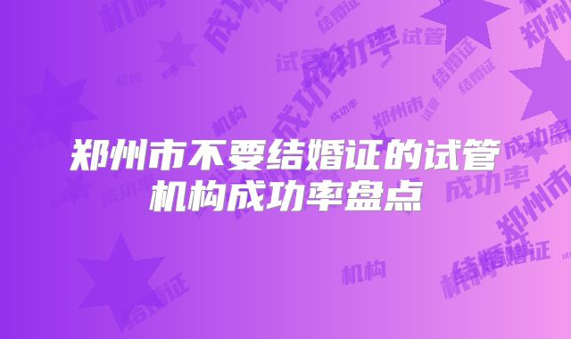 郑州市不要结婚证的试管机构成功率盘点