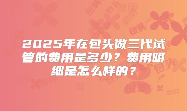 2025年在包头做三代试管的费用是多少？费用明细是怎么样的？