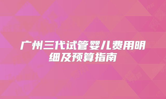 广州三代试管婴儿费用明细及预算指南