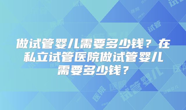 做试管婴儿需要多少钱？在私立试管医院做试管婴儿需要多少钱？