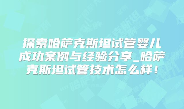 探索哈萨克斯坦试管婴儿成功案例与经验分享_哈萨克斯坦试管技术怎么样！