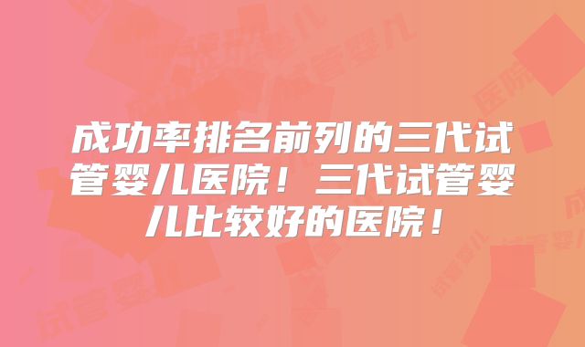 成功率排名前列的三代试管婴儿医院!三代试管婴儿比较好的医院!