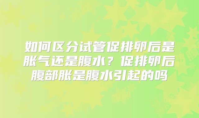 如何区分试管促排卵后是胀气还是腹水?促排卵后腹部胀是腹水引起的吗
