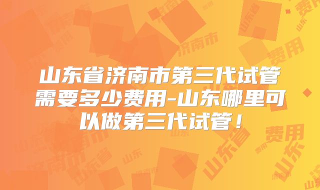山东省济南市第三代试管需要多少费用-山东哪里可以做第三代试管!