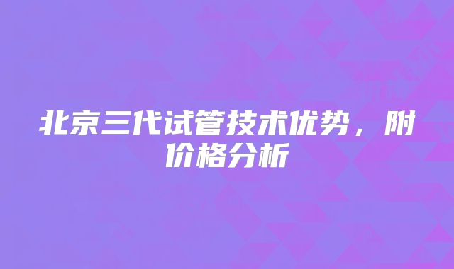 北京三代试管技术优势,附价格分析