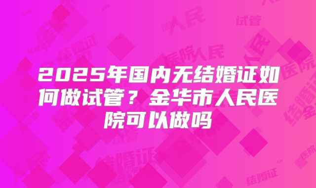 2025年国内无结婚证如何做试管？金华市人民医院可以做吗