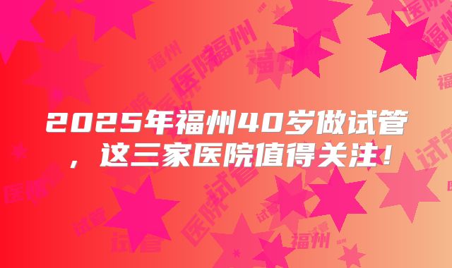 2025年福州40岁做试管，这三家医院值得关注！