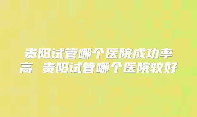 贵阳试管哪个医院成功率高 贵阳试管哪个医院较好