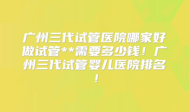 广州三代试管医院哪家好做试管**需要多少钱！广州三代试管婴儿医院排名！