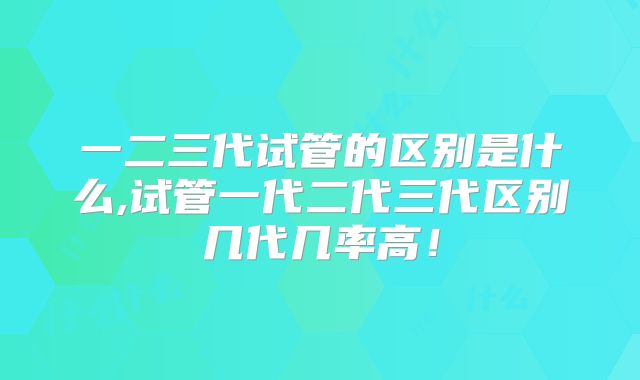 一二三代试管的区别是什么,试管一代二代三代区别几代几率高!