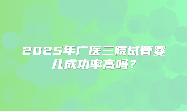 2025年广医三院试管婴儿成功率高吗？