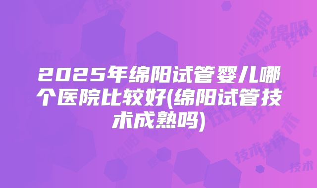 2025年绵阳试管婴儿哪个医院比较好(绵阳试管技术成熟吗)