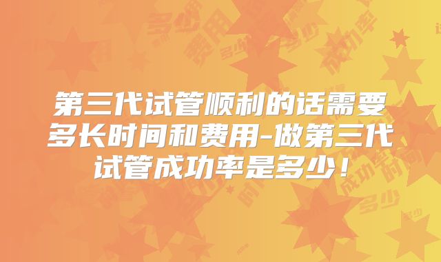 第三代试管顺利的话需要多长时间和费用-做第三代试管成功率是多少!