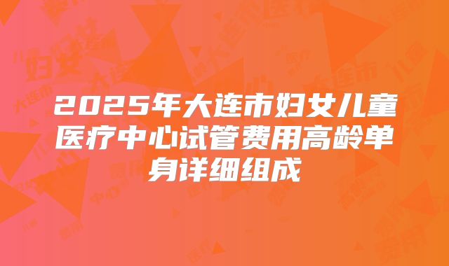 2025年大连市妇女儿童医疗中心试管费用高龄单身详细组成