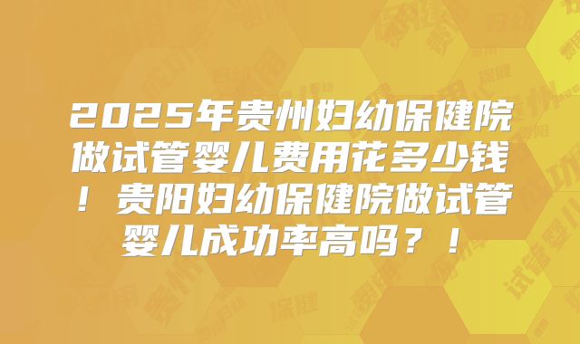 2025年贵州妇幼保健院做试管婴儿费用花多少钱!贵阳妇幼保健院做试管婴儿成功率高吗?!