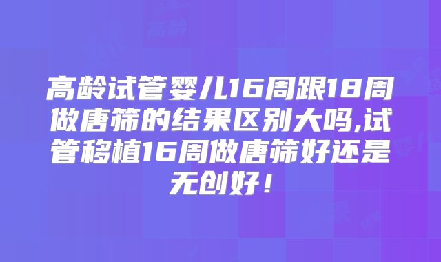 高龄试管婴儿16周跟18周做唐筛的结果区别大吗,试管移植16周做唐筛好还是无创好!