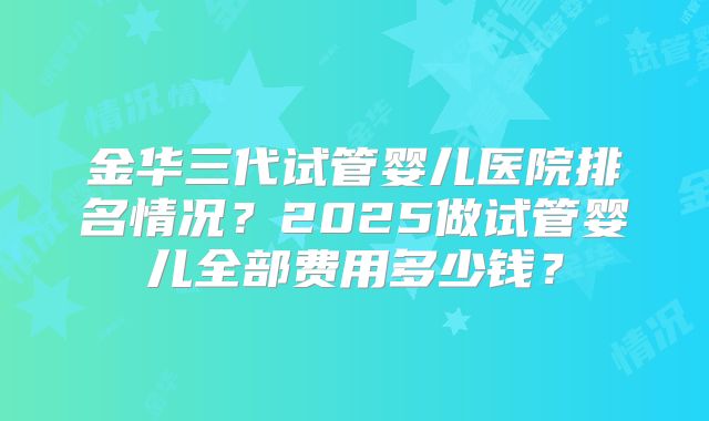 金华三代试管婴儿医院排名情况？2025做试管婴儿全部费用多少钱？