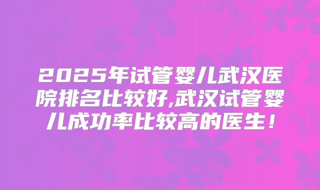 2025年试管婴儿武汉医院排名比较好,武汉试管婴儿成功率比较高的医生!