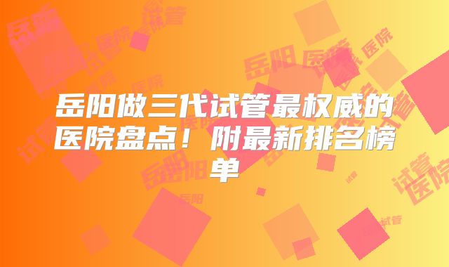 岳阳做三代试管最权威的医院盘点!附最新排名榜单