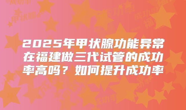2025年甲状腺功能异常在福建做三代试管的成功率高吗？如何提升成功率
