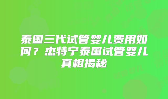 泰国三代试管婴儿费用如何？杰特宁泰国试管婴儿真相揭秘
