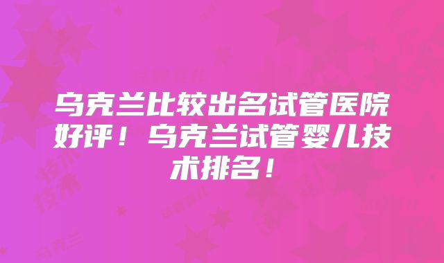乌克兰比较出名试管医院好评！乌克兰试管婴儿技术排名！