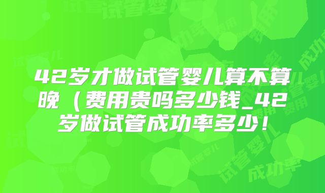 42岁才做试管婴儿算不算晚（费用贵吗多少钱_42岁做试管成功率多少！