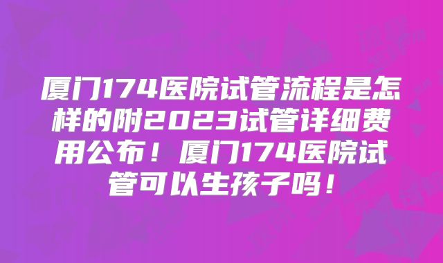 厦门174医院试管流程是怎样的附2023试管详细费用公布！厦门174医院试管可以生孩子吗！