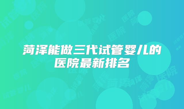 菏泽能做三代试管婴儿的医院最新排名