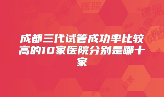 成都三代试管成功率比较高的10家医院分别是哪十家